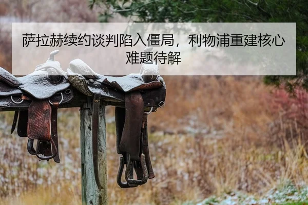 萨拉赫续约谈判陷入僵局，利物浦重建核心难题待解