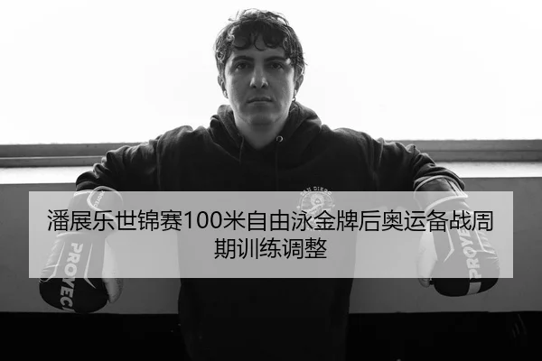 潘展乐世锦赛100米自由泳金牌后奥运备战周期训练调整